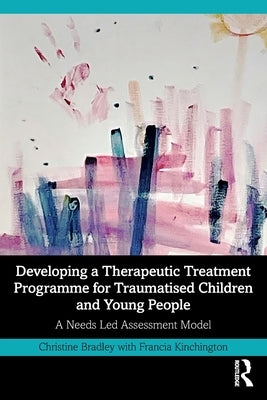 Developing a Therapeutic Treatment Programme for Traumatised Children and Young People: A Needs Led Assessment Model by Bradley, Christine
