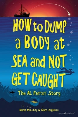 How to Dump a Body at Sea and Not Get Caught: The Al Ferrari Story by Maloney, Mack