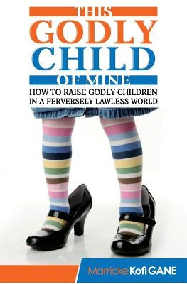 This Godly Child Of Mine: How To Raise A Godly Child In An Increasingly Perverse And Lawless World by Christian Father Christian Mother, Chr