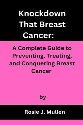 Knockdown That Breast Cancer: A Complete Guide to Preventing, Treating, and Conquering Breast Cancer by Mullen, Rosie J.
