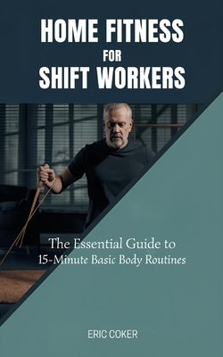 Home Fitness for Shift Workers: The Essential Guide to 15-Minute Minimal-Equipment Routines, Recovery, and Nutrition for Non-Traditional Schedules by Coker, Eric