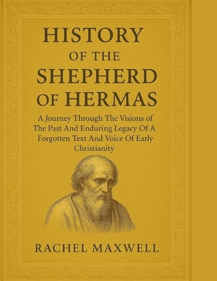History of the Shepherd of Hermas: A Journey Through The Visions of The Past And Enduring Legacy Of A Forgotten Text And Voice Of Early Christianity by Maxwell, Rachel