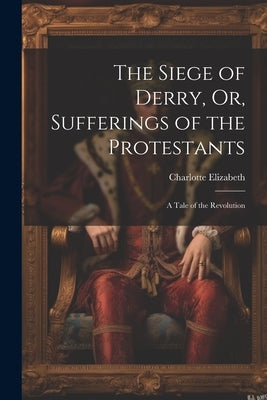 The Siege of Derry, Or, Sufferings of the Protestants: A Tale of the Revolution by Elizabeth, Charlotte