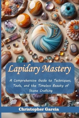 Lapidary Mastery: A Comprehensive Guide to Techniques, Tools, and the Timeless Beauty of Stone Crafting by Garcia, Christopher