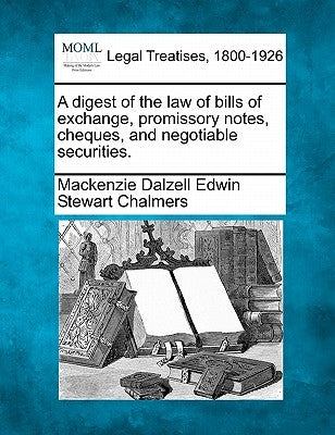A Digest of the Law of Bills of Exchange, Promissory Notes, Cheques, and Negotiable Securities. by Chalmers, MacKenzie Dalzell Edwin Stewar