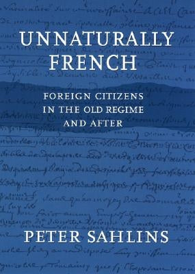 Unnaturally French: Foreign Citizens in the Old Regime and After by Sahlins, Peter