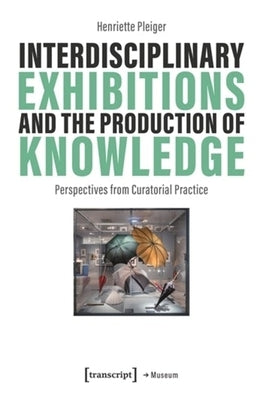 Interdisciplinary Exhibitions and the Production of Knowledge: Perspectives from Curatorial Practice by Pleiger, Henriette