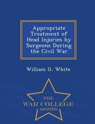 Appropriate Treatment of Head Injuries by Surgeons During the Civil War - War College Series by White, William G.