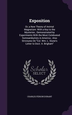 Exposition: Or, a New Theory of Animal Magnetism: With a Key to the Mysteries; Demonstrated by Experiments With the Most Celebrate by Durant, Charles Ferson