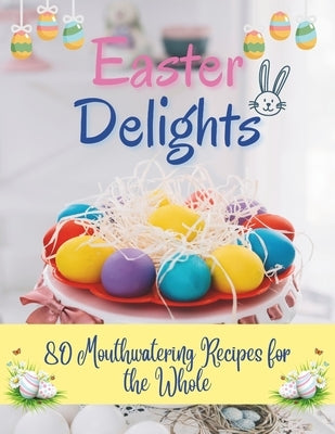 Easter Delights: 80 Mouthwatering Recipes for the Whole: A Cookbook for Easter Day - Deliciou Recipes for a Memorable Day by Jacob, Madeleine