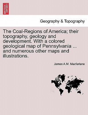 The Coal-Regions of America; their topography, geology and development. With a colored geological map of Pennsylvania ... and numerous other maps and by MacFarlane, James A. M.