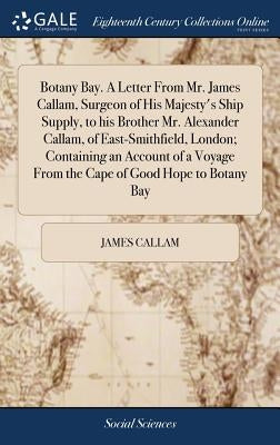 Botany Bay. A Letter From Mr. James Callam, Surgeon of His Majesty's Ship Supply, to his Brother Mr. Alexander Callam, of East-Smithfield, London; Con by Callam, James