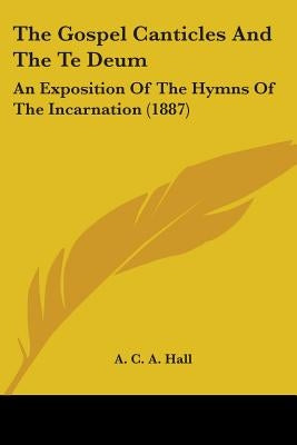 The Gospel Canticles And The Te Deum: An Exposition Of The Hymns Of The Incarnation (1887) by Hall, A. C. a.