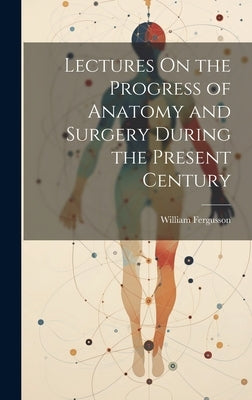Lectures On the Progress of Anatomy and Surgery During the Present Century by Fergusson, William