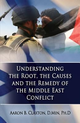Understanding the Root, the Causes and the Remedy of the Middle East Conflict by Claxton, Aaron B.