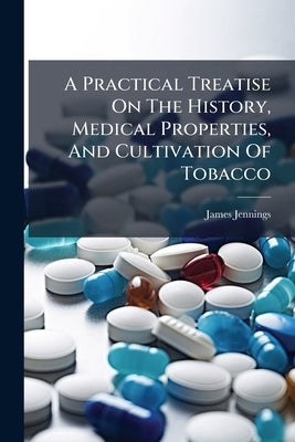 A Practical Treatise On The History, Medical Properties, And Cultivation Of Tobacco by Jennings, James