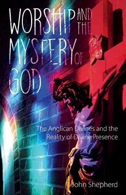 Worship and the Mystery of God: Anglican Divines and the Reality of the Divine Presence by Shepherd, John