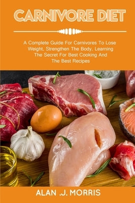 Carnivore Diet: A Complete Guide For Carnivores To Lose Weight, Strengthen The Body, Learning The Secret For Best Cooking And The Best by J. Morris, Alan