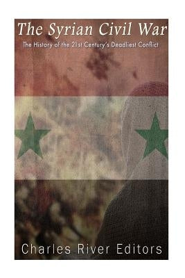 The Syrian Civil War: The History of the 21st Century's Deadliest Conflict by Charles River