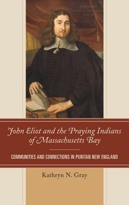 John Eliot and the Praying Indians of Massachusetts Bay: Communities and Connections in Puritan New England by Gray, Kathryn N.