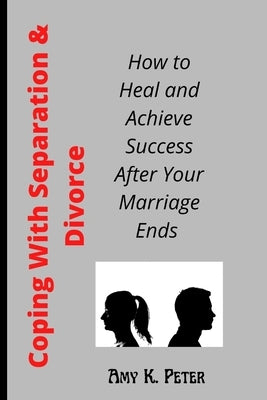 Coping With Separation and Divorce: How to Heal and Achieve Success After Your Marriage Ends by K. Peter, Amy