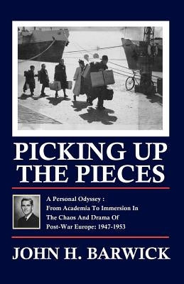 Picking Up the Pieces: A Personal Odyssey - From Academia to Immersion in the Chaos and Drama of Post-War Europe: 1947-1953 by Barwick, John H.