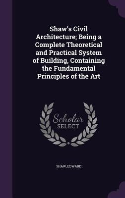 Shaw's Civil Architecture; Being a Complete Theoretical and Practical System of Building, Containing the Fundamental Principles of the Art by Shaw, Edward