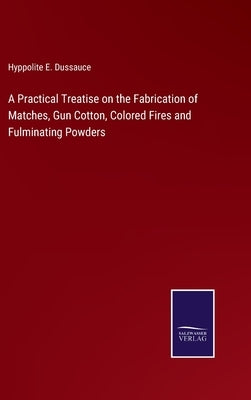 A Practical Treatise on the Fabrication of Matches, Gun Cotton, Colored Fires and Fulminating Powders by Dussauce, Hyppolite E.