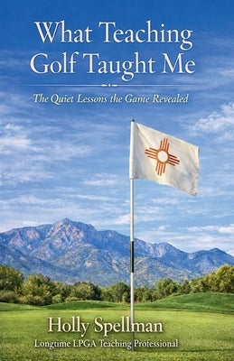 What Teaching Golf Taught Me: The Quiet Lessons Golf Revealed by Spellman, Holly