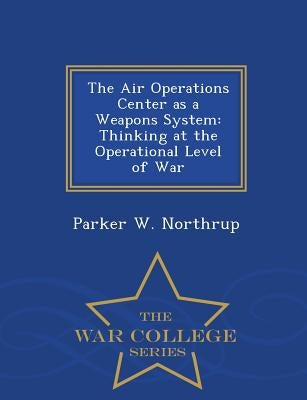 The Air Operations Center as a Weapons System: Thinking at the Operational Level of War - War College Series by Northrup, Parker W.
