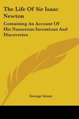 The Life Of Sir Isaac Newton: Containing An Account Of His Numerous Inventions And Discoveries by Grant, George