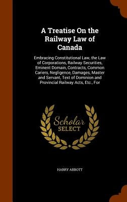 A Treatise On the Railway Law of Canada: Embracing Constitutional Law, the Law of Corporations, Railway Securities, Eminent Domain, Contracts, Common by Abbott, Harry