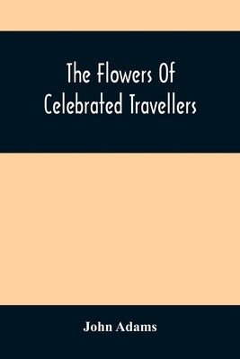 The Flowers Of Celebrated Travellers: Being A Selection From The Most Elegant, Entertaining And Instructive Travels by Adams, John