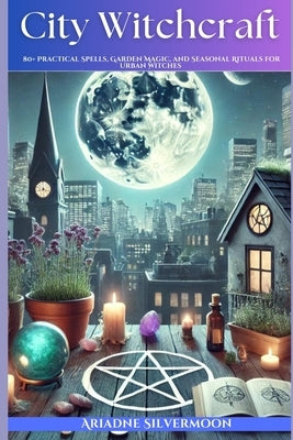 City Witchcraft: 80+ Practical Spells, Garden Magic, and Seasonal Rituals for Urban Witches by Silvermoon, Ariadne