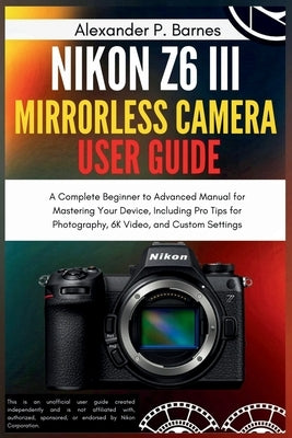 Nikon Z6 III Mirrorless Camera User Guide: A Complete Beginner to Advanced Manual for Mastering Your Device, Including Pro Tips for Photography, 6K Vi by Barnes, Alexander P.