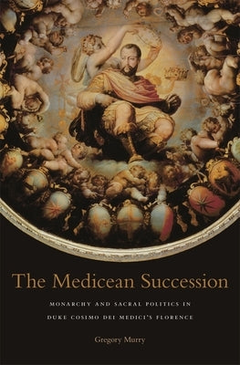 The Medicean Succession: Monarchy and Sacral Politics in Duke Cosimo Dei Medici's Florence by Murry, Gregory