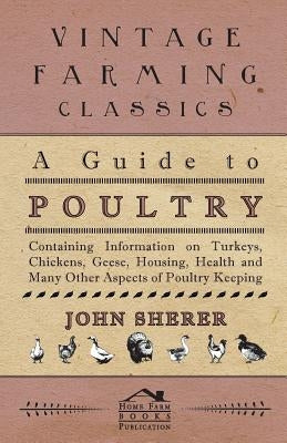 A Guide to Poultry - Containing Information on Turkeys, Chickens, Geese, Housing, Health and Many Other Aspects of Poultry Keeping by Sherer, John