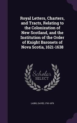 Royal Letters, Charters, and Tracts, Relating to the Colonization of New Scotland, and the Institution of the Order of Knight Baronets of Nova Scotia, by Laing, David
