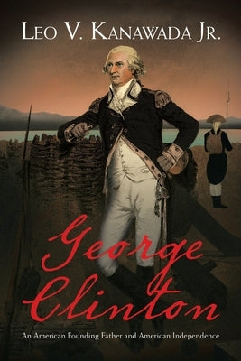 George Clinton: An American Founding Father and American Independence by Kanawada, Leo V., Jr.