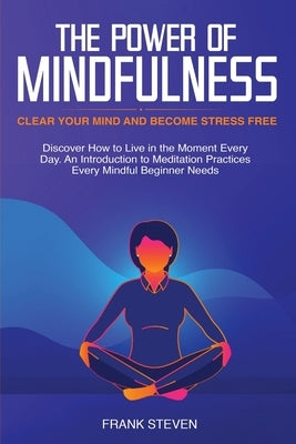 The Power of Mindfulness: Clear Your Mind and Become Stress Free: Discover How to Live in the Moment Every Day. An Introduction to Meditation Practice by Frank, Steven