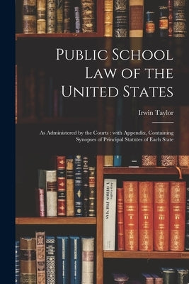 Public School Law of the United States: as Administered by the Courts: With Appendix, Containing Synopses of Principal Statutes of Each State by Taylor, Irwin