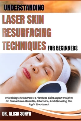 Understanding Laser Skin Resurfacing Techniques for Beginners: Unlocking The Secrets To Flawless Skin: Expert Insights On Procedures, Benefits, Afterc by Sonya, Alicia