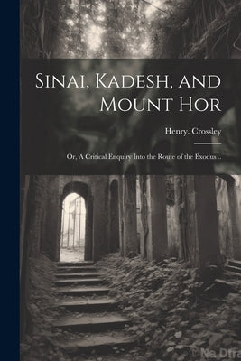 Sinai, Kadesh, and Mount Hor; or, A Critical Enquiry Into the Route of the Exodus .. by Crossley, Henry