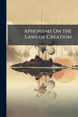Aphorisms On the Laws of Creation: As Displayed in the Correspondencing That Subsist Between Mind and Matter by Anonymous