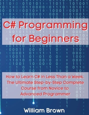 C# Programming for Beginners: How to Learn C# in Less Than a Week. The Ultimate Step-by-Step Complete Course from Novice to Advanced Programmer by Brown, William