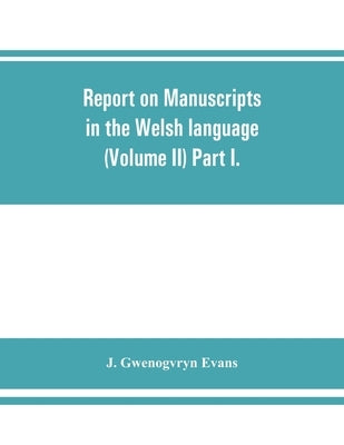 Report on manuscripts in the Welsh language (Volume II) Part I. by Gwenogvryn Evans, J.