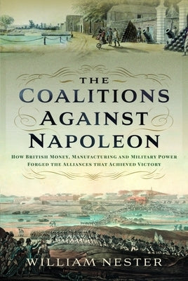 The Coalitions Against Napoleon: How British Money, Manufacturing and Military Power Forged the Alliances That Achieved Victory by Nester, William