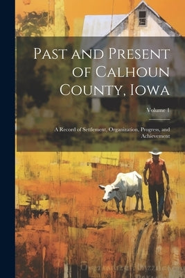 Past and Present of Calhoun County, Iowa: A Record of Settlement, Organization, Progress, and Achievement; Volume 1 by Anonymous
