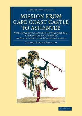 Mission from Cape Coast Castle to Ashantee: With a Statistical Account of That Kingdom, and Geographical Notices of Other Parts of the Interior of Afr by Bowdich, Thomas Edward