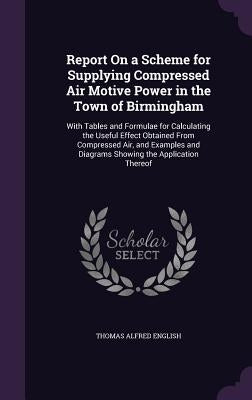 Report On a Scheme for Supplying Compressed Air Motive Power in the Town of Birmingham: With Tables and Formulae for Calculating the Useful Effect Obt by English, Thomas Alfred